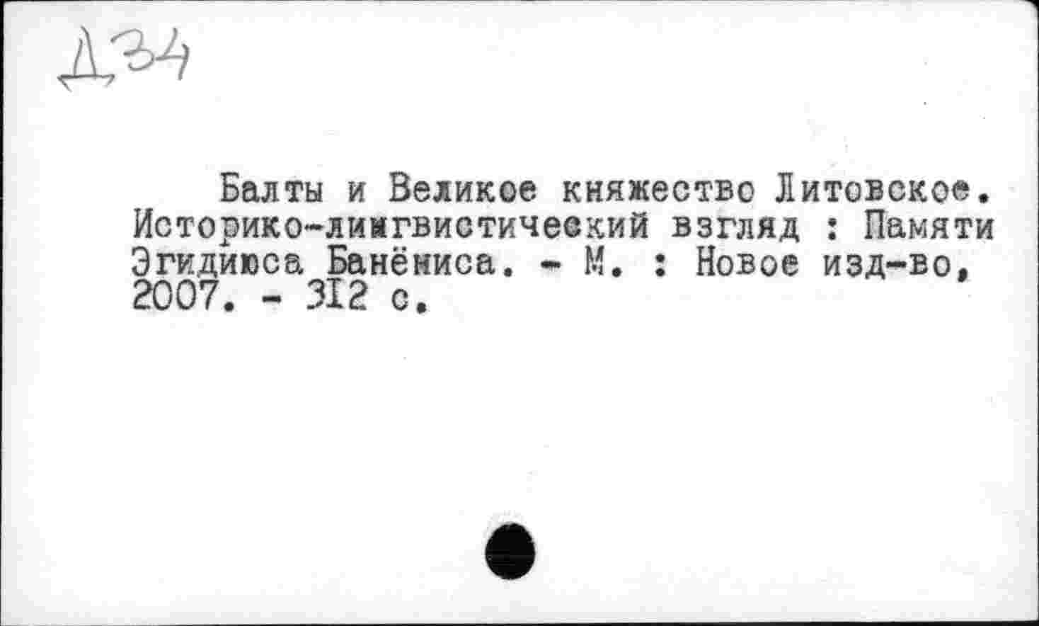 ﻿Балты и Великое княжество Литовское. Историко-лимгвистичеекий взгляд : Памяти Эгидиюса Банёниса. - М. : Новое изд-во, 2007. - 312 с.